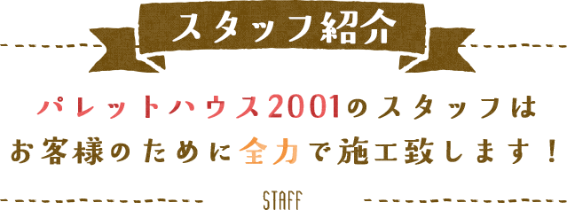 スタッフ紹介　パレットハウス2001のスタッフはお客様のために全力で施工致します！